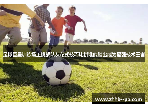 足球巨星训练场上挑战队友花式技巧比拼谁能胜出成为最强技术王者