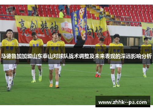 马德鲁加加盟山东泰山对球队战术调整及未来表现的深远影响分析