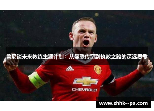 鲁尼谈未来教练生涯计划：从曼联传奇到执教之路的深远思考