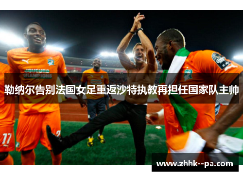 勒纳尔告别法国女足重返沙特执教再担任国家队主帅