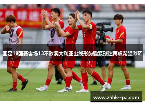 国足18强赛客场13不敌澳大利亚出线形势骤紧球迷再叹希望渺茫