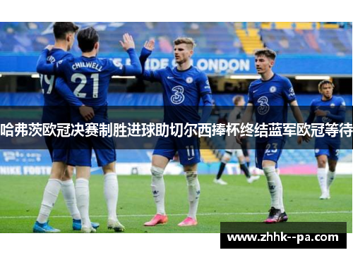 哈弗茨欧冠决赛制胜进球助切尔西捧杯终结蓝军欧冠等待