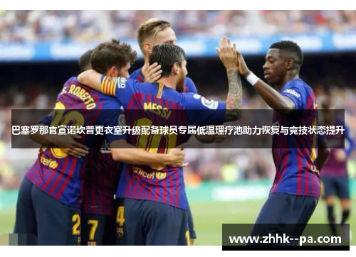 巴塞罗那官宣诺坎普更衣室升级配备球员专属低温理疗池助力恢复与竞技状态提升