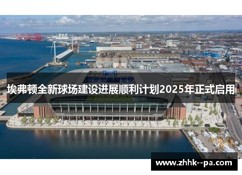 埃弗顿全新球场建设进展顺利计划2025年正式启用